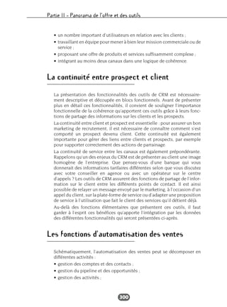 Partie II – Panorama de l’offre et des outils
300
• un nombre important d’utilisateurs en relation avec les clients ;
• travaillant en équipe pour mener à bien leur mission commerciale ou de
service ;
• proposant une offre de produits et services suffisamment complexe ;
• intégrant au moins deux canaux dans une logique de cohérence.
La continuité entre prospect et client
La présentation des fonctionnalités des outils de CRM est nécessaire-
ment descriptive et découpée en blocs fonctionnels. Avant de présenter
plus en détail ces fonctionnalités, il convient de souligner l’importance
fonctionnelle de la cohérence qu’apportent ces outils grâce à leurs fonc-
tions de partage des informations sur les clients et les prospects.
La continuité entre client et prospect est essentielle : pour assurer un bon
marketing de recrutement, il est nécessaire de connaître comment s’est
comporté un prospect devenu client. Cette continuité est également
importante pour gérer des liens entre clients et prospects, par exemple
pour supporter correctement des actions de parrainage.
La continuité de service entre les canaux est également prépondérante.
Rappelons qu’un des enjeux du CRM est de présenter au client une image
homogène de l’entreprise. Que pensez-vous d’une banque qui vous
donnerait des informations tarifaires différentes selon que vous discutez
avec votre conseiller en agence ou avec un opérateur sur le centre
d’appels ? Les outils de CRM assurent des fonctions de partage de l’infor-
mation sur le client entre les différents points de contact. Il est ainsi
possible de relayer un message envoyé par le marketing, à l’occasion d’un
appel du client, sur la plate-forme de service ou d’adapter une proposition
de service à l’utilisation que fait le client des services qu’il détient déjà.
Au-delà des fonctions élémentaires que présentent ces outils, il faut
garder à l’esprit ces bénéfices qu’apporte l’intégration par les données
des différentes fonctionnalités qui seront présentées ci-après.
Les fonctions d’automatisation des ventes
Schématiquement, l’automatisation des ventes peut se décomposer en
différentes activités :
• gestion des comptes et des contacts ;
• gestion du pipeline et des opportunités ;
• gestion des activités ;
 