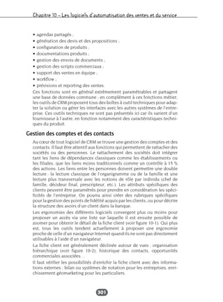 Chapitre 10 – Les logiciels d’automatisation des ventes et du service
301
• agendas partagés ;
• génération des devis et des propositions ;
• configuration de produits ;
• documentations produits ;
• gestion des envois de documents ;
• gestion des scripts commerciaux ;
• support des ventes en équipe ;
• workflow ;
• prévisions et reporting des ventes.
Ces fonctions sont en général extrêmement paramétrables et partagent
une base de données commune ; en complément à ces fonctions métier,
les outils de CRM proposent tous des boîtes à outil techniques pour adap-
ter la solution ou gérer les interfaces avec les autres systèmes de l’entre-
prise. Ces outils techniques ne sont pas présentés ici car ils varient d’un
fournisseur à l’autre, en fonction notamment des caractéristiques techni-
ques du produit.
Gestion des comptes et des contacts
Au cœur de tout logiciel de CRM se trouve une gestion des comptes et des
contacts. Il faut être attentif aux fonctions qui permettent de rattacher des
sociétés ou des personnes. Le rattachement des sociétés doit intégrer
tant les liens de dépendances classiques comme les établissements ou
les filiales, que les liens moins traditionnels comme un contrôle à 15 %
des actions. Les liens entre les personnes doivent permettre une double
lecture : la lecture classique de l’organigramme ou de la famille et une
lecture plus transversale avec les notions de rôle par individu (chef de
famille, décideur final, prescripteur, etc.). Les attributs spécifiques des
clients peuvent être paramétrés pour prendre en considération les spéci-
ficités de l’entreprise. On pourra ainsi créer des rubriques spécifiques
pour la gestion des points de fidélité acquis par les clients, ou pour décrire
la structure des avoirs d’un client dans la banque.
Les ergonomies des différents logiciels convergent plus ou moins pour
proposer un accès via une liste sur laquelle il est ensuite possible de
zoomer pour obtenir le détail de la fiche client (voir figure 10-1). Qui plus
est, tous les outils tendent actuellement à proposer une ergonomie
proche de celle d’un navigateur Internet quand ils ne sont pas directement
utilisables à l’aide d’un navigateur.
La fiche client est généralement déclinée autour de vues : organisation
hiérarchique (voir figure 10-2), historique des contacts, opportunités
commerciales associées…
Il faut vérifier les possibilités d’enrichir la fiche client avec des informa-
tions externes : bilan ou systèmes de notation pour les entreprises, enri-
chissement géomarketing pour les particuliers.
 