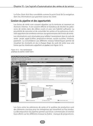 Chapitre 10 – Les logiciels d’automatisation des ventes et du service
303
La fiche client doit être considérée comme le point focal de la navigation
dans les informations qui gravitent autour du client.
Gestion du pipeline et des opportunités
Les forces de vente sont souvent réparties sur le territoire et rarement en
réunions internes. Il est souvent difficile et fastidieux de récolter les prévi-
sions de ventes dans des délais courts et avec une fiabilité suffisante. La
possibilité de remonter et de consolider les ventes et les prévisions d’acti-
vités apportent de nombreux services aux gestionnaires des forces de vente.
Les informations sont structurées pour refléter l’avancement dans le cycle de
vente : projet, appel d’offres, proposition émises, succès ou échec, livraison,
paiement. La consolidation aux différents niveaux hiérarchiques permet de
visualiser les montants en jeu à chaque étape du cycle de vente sous une
forme que les Américains appellent un pipeline (voir figure 10-3).
Les liens entre les prévisions de vente et le système de production sont
des éléments cruciaux pour les entreprises qui travaillent en flux tendus.
La décomposition du pipeline permet aux forces commerciales d’orienter
leurs efforts sur les différents niveaux la chaîne : manque de propositions,
Figure 10-3 : Une représentation
graphique du pipeline (Siebel Sales)
 