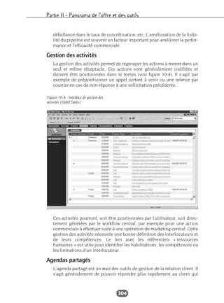 Partie II – Panorama de l’offre et des outils
304
défaillance dans le taux de concrétisation, etc. L’amélioration de la lisibi-
lité du pipeline est souvent un facteur important pour améliorer la perfor-
mance et l’efficacité commerciale.
Gestion des activités
La gestion des activités permet de regrouper les actions à mener dans un
seul et même réceptacle. Ces actions sont généralement codifiées et
doivent être positionnées dans le temps (voir figure 10-4). Il s’agit par
exemple de prépositionner un appel sortant à venir ou une relance par
courrier en cas de non-réponse à une sollicitation précédente.
Ces activités pourront, soit être positionnées par l’utilisateur, soit direc-
tement générées par le workflow central, par exemple pour une action
commerciale à effectuer suite à une opération de marketing central. Cette
gestion des activités nécessite une bonne définition des interlocuteurs et
de leurs compétences. Le lien avec les référentiels « ressources
humaines » est utile pour identifier les habilitations, les compétences ou
les formations d’un interlocuteur.
Agendas partagés
L’agenda partagé est un must des outils de gestion de la relation client. Il
s’agit généralement de pouvoir répondre plus rapidement au client qui
Figure 10-4 : Interface de gestion des
activités (Siebel Sales)
 