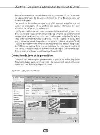 Chapitre 10 – Les logiciels d’automatisation des ventes et du service
305
demande un rendez-vous en l’absence de son commercial, ou de permet-
tre aux commerciaux de déléguer la fonction de prise de rendez-vous sur
un centre d’appels.
Ces fonctions d’agendas partagés sont généralement intégrées avec un
logiciel de messagerie et de gestion des agendas standards tels que
Microsoft Exchange ou Lotus Domino.
L’intégration technique est certes importante (il faut veiller à ne pas pren-
dre deux rendez-vous au même moment ou permettre au commercial de
parcourir les 200 kilomètres entre deux rendez-vous), mais la difficulté se
situe principalement dans la possibilité de « voir » l’agenda. Il est évident
que la visualisation de l’agenda est un moyen puissant de contrôle de
l’activité d’un commercial. Une des causes principales de rejet des projets
de CRM tourne autour de la gestion politique de cette fonctionnalité. Il
faut savoir faire confiance aux commerciaux, et ne pas tomber trop rapi-
dement dans le « flicage » systématique des activités.
Génération de devis et de propositions
Les outils de CRM intègrent généralement la gestion de bibliothèques de
documents types qui peuvent ensuite être rapidement paramétrés pour
répondre à une demande de prix du client.
Figure 10-5 : Offre produit (SAP Sales)
 