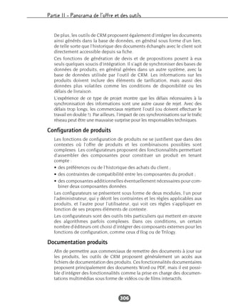 Partie II – Panorama de l’offre et des outils
306
De plus, les outils de CRM proposent également d’intégrer les documents
ainsi générés dans la base de données, en général sous forme d’un lien,
de telle sorte que l’historique des documents échangés avec le client soit
directement accessible depuis sa fiche.
Ces fonctions de génération de devis et de propositions posent à eux
seuls quelques soucis d’intégration. Il s’agit de synchroniser des bases de
données de produits, en général gérées dans un autre système, avec la
base de données utilisée par l’outil de CRM. Les informations sur les
produits doivent inclure des éléments de tarification, mais aussi des
données plus volatiles comme les conditions de disponibilité ou les
délais de livraison.
L’expérience de ce type de projet montre que les délais nécessaires à la
synchronisation des informations sont une autre cause de rejet. Avec des
délais trop longs, les commerciaux rejettent l’outil (ou doivent effectuer le
travail en double !). Par ailleurs, l’impact de ces synchronisations sur le trafic
réseau peut être une mauvaise surprise pour les responsables techniques.
Configuration de produits
Les fonctions de configuration de produits ne se justifient que dans des
contextes où l’offre de produits et les combinaisons possibles sont
complexes. Les configurateurs proposent des fonctionnalités permettant
d’assembler des composantes pour constituer un produit en tenant
compte :
• des préférences ou de l’historique des achats du client ;
• des contraintes de compatibilité entre les composantes du produit ;
• des composantes additionnelles éventuellement nécessaires pour com-
biner deux composantes données.
Les configurateurs se présentent sous forme de deux modules, l’un pour
l’administrateur, qui y décrit les contraintes et les règles applicables aux
produits, et l’autre pour l’utilisateur, qui voit ces règles s’appliquer en
fonction de ses propres éléments de contexte.
Les configurateurs sont des outils très particuliers qui mettent en œuvre
des algorithmes parfois complexes. Dans ces conditions, un certain
nombre d’éditeurs ont choisi d’intégrer des composants externes pour les
fonctions de configuration, comme ceux d’Ilog ou de Trilogy.
Documentation produits
Afin de permettre aux commerciaux de remettre des documents à jour sur
les produits, les outils de CRM proposent généralement un accès aux
fichiers de documentation des produits. Ces fonctionnalités documentaires
proposent principalement des documents Word ou PDF, mais il est possi-
ble d’intégrer des fonctionnalités comme la prise en charge des documen-
tations multimédias sous forme de vidéos ou de films interactifs.
 