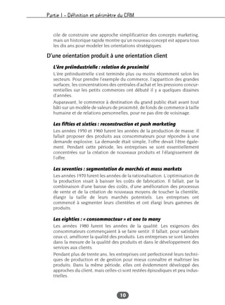 Partie I – Définition et périmètre du CRM
10
cile de construire une approche simplificatrice des concepts marketing,
mais un historique rapide montre qu’un nouveau concept est apparu tous
les dix ans pour modeler les orientations stratégiques.
D’une orientation produit à une orientation client
L’ère préindustrielle : relation de proximité
L’ère préindustrielle s’est terminée plus ou moins récemment selon les
secteurs. Pour prendre l’exemple du commerce, l’apparition des grandes
surfaces, les concentrations des centrales d’achat et les pressions concur-
rentielles sur les petits commerces ont débuté il y a quelques dizaines
d’années.
Auparavant, le commerce à destination du grand public était avant tout
bâti sur un modèle de valeurs de proximité, de fonds de commerce à taille
humaine et de relations personnelles, pour ne pas dire de voisinage.
Les fifties et sixties : reconstruction et push marketing
Les années 1950 et 1960 furent les années de la production de masse. Il
fallait proposer des produits aux consommateurs pour répondre à une
demande explosive. La demande était simple, l’offre devait l’être égale-
ment. Pendant cette période, les entreprises se sont essentiellement
concentrées sur la création de nouveaux produits et l’élargissement de
l’offre.
Les seventies : segmentation de marchés et mass markets
Les années 1970 furent les années de la rationalisation. L’optimisation de
la production visait à baisser les coûts de fabrication. Il fallait, par la
combinaison d’une baisse des coûts, d’une amélioration des processus
de vente et de la création de nouveaux moyens de toucher la clientèle,
élargir la taille de leurs marchés potentiels. Les entreprises ont
commencé à segmenter leurs clientèles et ont élargi leurs gammes de
produits.
Les eighties : « consommacteur » et one to many
Les années 1980 furent les années de la qualité. Les exigences des
consommateurs commençaient à se faire sentir. Il fallait, pour satisfaire
ceux-ci, améliorer la qualité des produits. Les entreprises se sont lancées
dans la mesure de la qualité des produits et dans le développement des
services aux clients.
Pendant plus de trente ans, les entreprises ont perfectionné leurs techni-
ques de production et de gestion pour mieux connaître et maîtriser les
produits. Dans la même période, elles ont évidemment développé des
approches du client, mais celles-ci sont restées épisodiques et peu indus-
trielles.
 