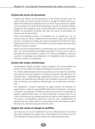 Chapitre 10 – Les logiciels d’automatisation des ventes et du service
307
Gestion des envois de documents
À partir des fichiers de documentation et de format de lettre type, les
outils d’aide à la vente assurent la prise en charge de l’édition des docu-
ments demandés par l’utilisateur pour un client. Pour assurer des expédi-
tions en masse, les outils de SFA possèdent souvent un module restreint
de gestion de campagnes. Sans vouloir prétendre concurrencer les outils
d’EMA, ils permettent d’extraire des listes de clients et permettent les
fusions avec les documents.
Cette fonctionnalité permet à l’utilisateur de se positionner sur un
contact, puis de cocher simplement les documents types qu’il souhaite
envoyer. Le logiciel se charge de la personnalisation de l’édition et de la
mémorisation de l’envoi. La remontée des actions locales peut être plus
difficile à mettre en œuvre.
Dans le cas de documentations commerciales qui ne seraient pas édita-
bles, les fonctionnalités de workflow prennent le relais pour router la
demande de documentation auprès d’un centre de fulfillment (structure
assurant la logistique de compilation et d’expédition des documents)
interne ou externe à l’entreprise.
Gestion des scripts commerciaux
Généralement plutôt orientées centres d’appels, les fonctionnalités de
scripts ont pour objectif de gérer le dialogue interactif avec le client.
Un module administrateur décrit les questions et les réponses possibles
ainsi que les liens aux questions suivantes en fonction des réponses. Cet
enchaînement, éventuellement agrémenté de liens à des programmes
externes, par exemple pour effectuer une simulation financière ou trans-
férer un dossier à un supérieur hiérarchique, est ensuite mis en produc-
tion.
Les utilisateurs, lorsqu’ils reçoivent un appel entrant ou émettent un
appel sortant, voient le script prédéfini démarrer sur leur écran ; ils posent
la question qui apparaît à l’écran au client au bout du fil, et saisissent la
réponse, généralement dans un menu déroulant à choix fermé. Ils se
voient ensuite poser la seconde question en fonction de la réponse qu’ils
ont saisie à la précédente question et ainsi de suite. Parallèlement, le
gestionnaire de scripts assure la mémorisation des informations collec-
tées dans le cadre de la base de données client.
Support des ventes en équipe et workflow
Les fonctions de travail collaboratif sont les différenciateurs essentiels
des suites intégrées par rapport aux outils de gestion de contacts, qui ont
une orientation beaucoup plus centrée sur l’utilisateur personnel.
 