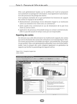 Partie II – Panorama de l’offre et des outils
308
Elles sont généralement basées sur le workflow de l’outil et proposent
non seulement un partage de l’information, mais également l’automatisa-
tion des processus de partage des tâches.
Voici quelques exemples de ce que permettent les fonctions de support
des ventes en équipe et de workflow :
• déclenchement automatique d’une demande d’appel à un technicien
suite à un entretien d’un client avec un commercial ;
• alerte auprès d’un commercial en cas de réclamation de la part d’un
client au service client ;
• application de processus d’escalade lorsqu’un contact commercial pla-
nifié n’a pas été assuré en temps voulu par son responsable.
Reporting des ventes
On retrouve sous cette dénomination les traditionnels rapports des ventes
qui sont la résultante des saisies des utilisateurs (voir exemple figure 10-6).
Ces ventes peuvent être consolidées par région, par portefeuille, par groupe
ou par produit. Elles sont généralement présentées sous une forme préfor-
matée, mais la plupart des outils intègrent également un générateur de
rapports qui facilite le paramétrage de rapports ad hoc.
Figure 10-6 : Exemple de rapport des
ventes (Siebel)
 