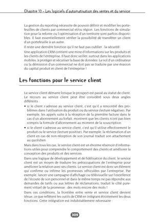 Chapitre 10 – Les logiciels d’automatisation des ventes et du service
309
La gestion du reporting nécessite de pouvoir définir et modifier les porte-
feuilles de clients par commercial et/ou région. Les fonctions de simula-
tion pour la refonte ou l’optimisation d’un territoire sont parfois disponi-
bles. Il faut essentiellement vérifier la possibilité de transférer un client
d’un portefeuille à un autre.
Il reste une dernière fonction qu’il ne faut pas oublier : la sécurité.
Une application CRM contient une mine d’informations sur les produits et
les clients de l’entreprise. Il faut donc veiller, surtout dans les applications
mobiles, à protéger et sécuriser la base de données. Le vol d’un ordinateur
ou la démission d’un commercial ne doit pas se traduire par une évasion
du capital produit et client de l’entreprise !
Les fonctions pour le service client
Le service client démarre lorsque le prospect est passé au statut de client.
Le recours au service client peut être considéré sous deux angles
différents :
• si le client s’adresse au service client, c’est qu’il a rencontré des pro-
blèmes dans l’utilisation du produit ou du service (lecture négative). Par
exemple, les appels suite à la réception de la première facture dans le
cas d’un abonnement au forfait, montrent que les clients n’ont pas bien
compris la formule d’abonnement au moment de la souscription.
• si le client s’adresse au service client, c’est qu’il utilise effectivement le
produit ou le service (lecture positive). Par exemple, la réclamation d’un
client en cas de non-réception de son journal traduit son attachement
au quotidien.
Mais dans tous les cas, le service client est un énorme réservoir d’informa-
tions utiles pour comprendre le comportement des clients et améliorer la
conception des produits et des services.
Dans une logique de développement et de fidélisation du client, le service
client est un moyen de traduire les préoccupations de l’entreprise pour
améliorer la relation avec ses clients. Le service client est donc un élément
qui confirme ou infirme les promesses véhiculées par l’entreprise. Par
exemple, lancer une campagne d’affichage ou télévisuelle sur l’excellence
de l’écoute de son personnel et dans le même temps ne pas répondre aux
demandes de tarifs ou aux lettres de réclamations, traduit le côté pure-
ment virtuel de la promesse : des mots encore des mots !
Dans ces conditions, la frontière entre vente et service client devient
ténue, ce que reflètent les outils de CRM en intégrant étroitement les deux
fonctions. Cette intégration est indubitablement nécessaire :
 