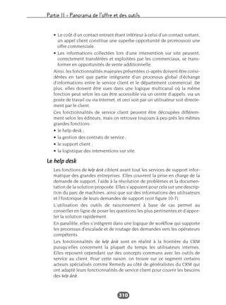 Partie II – Panorama de l’offre et des outils
310
• Le coût d’un contact entrant étant inférieur à celui d’un contact sortant,
un appel client constitue une superbe opportunité de promouvoir une
offre commerciale.
• Les informations collectées lors d’une intervention sur site peuvent,
correctement transférées et exploitées par les commerciaux, se trans-
former en opportunités de vente additionnelle.
Ainsi, les fonctionnalités majeures présentées ci-après doivent être consi-
dérées en tant que partie intégrante d’un processus global d’échange
d’informations entre le service client et le département commercial. De
plus, elles doivent être vues dans une logique multicanal où la même
fonction peut selon les cas être accessible via un centre d’appels, via un
poste de travail ou via Internet, et ceci soit par un utilisateur soit directe-
ment par le client.
Ces fonctionnalités de service client peuvent être découpées différem-
ment selon les éditeurs, mais on retrouve toujours à peu près les mêmes
grandes fonctions :
• le help desk ;
• la gestion des contrats de service ;
• le support client ;
• la logistique des interventions sur site.
Le help desk
Les fonctions de help desk ciblent avant tout les services de support infor-
matique des grandes entreprises. Elles couvrent la prise en charge de la
demande de support, l’aide à la résolution de problèmes et la documen-
tation de la solution proposée. Elles s’appuient pour cela sur une descrip-
tion du parc de machines, ainsi que sur des informations des utilisateurs
et l’historique de leurs demandes de support (voir figure 10-7).
L’utilisation des outils de raisonnement à base de cas permet au
conseiller en ligne de poser les questions les plus pertinentes et d’appor-
ter la solution rapidement.
En parallèle, elles s’intègrent dans une logique de workflow qui supporte
les processus d’escalade et de routage des demandes vers les opérateurs
compétents.
Les fonctionnalités de help desk sont en réalité à la frontière du CRM
puisqu’elles concernent la plupart du temps les utilisateurs internes.
Elles reposent cependant sur des concepts communs avec les outils de
service au client. Pour cette raison, on trouve sur ce segment certains
acteurs spécialisés comme Remedy au côté de généralistes du CRM qui
ont adapté leurs fonctionnalités de service client pour couvrir les besoins
des help desk.
 