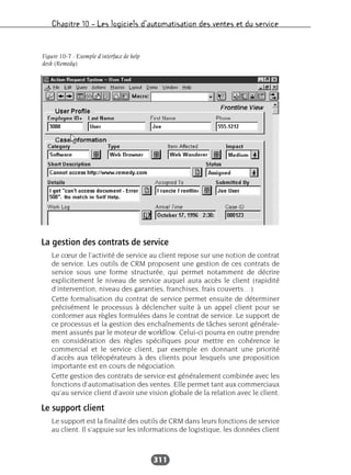 Chapitre 10 – Les logiciels d’automatisation des ventes et du service
311
La gestion des contrats de service
Le cœur de l’activité de service au client repose sur une notion de contrat
de service. Les outils de CRM proposent une gestion de ces contrats de
service sous une forme structurée, qui permet notamment de décrire
explicitement le niveau de service auquel aura accès le client (rapidité
d’intervention, niveau des garanties, franchises, frais couverts…).
Cette formalisation du contrat de service permet ensuite de déterminer
précisément le processus à déclencher suite à un appel client pour se
conformer aux règles formulées dans le contrat de service. Le support de
ce processus et la gestion des enchaînements de tâches seront générale-
ment assurés par le moteur de workflow. Celui-ci pourra en outre prendre
en considération des règles spécifiques pour mettre en cohérence le
commercial et le service client, par exemple en donnant une priorité
d’accès aux téléopérateurs à des clients pour lesquels une proposition
importante est en cours de négociation.
Cette gestion des contrats de service est généralement combinée avec les
fonctions d’automatisation des ventes. Elle permet tant aux commerciaux
qu’au service client d’avoir une vision globale de la relation avec le client.
Le support client
Le support est la finalité des outils de CRM dans leurs fonctions de service
au client. Il s’appuie sur les informations de logistique, les données client
Figure 10-7 : Exemple d’interface de help
desk (Remedy)
 