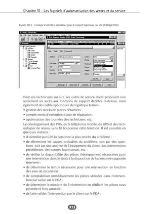 Chapitre 10 – Les logiciels d’automatisation des ventes et du service
313
Pour ces techniciens sur site, les outils de service client proposent non
seulement un accès aux fonctions de support décrites ci-dessus, mais
également des outils spécifiques de logistique terrain :
• gestion des stocks de pièces détachées ;
• compte rendu d’exécution d’acte de réparation ;
• optimisation des tournées des techniciens, etc.
Le développement des PDA, de la téléphonie mobile, du GPS et des tech-
nologies de réseau sans fil bouleverse cette fonction. Il est possible en
quelques instants :
• d’identifier par GPS la personne la plus proche du problème ;
• de déterminer les causes probables du problème, soit par des ques-
tions, soit par une analyse de l’équipement du client, des interventions
précédentes, des normes fournisseurs, etc. ;
• de vérifier la disponibilité des pièces théoriquement nécessaires pour
une intervention dans le stock à la disposition de la personne supposée
intervenir ;
• de déterminer le temps nécessaire pour une intervention en fonction
des axes de circulation ;
• de comptabiliser immédiatement les pièces utilisées dans l’interven-
tion par saisie sur le PDA ;
• de déterminer le montant de l’intervention en vérifiant les pièces sous
garantie et hors garantie ;
• de faire valider l’intervention par le client sur le PDA ;
Figure 10-9 : Exemple d’interface utilisateur pour le support logistique sur site (ClarifyCRM)
 
