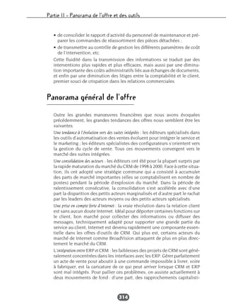 Partie II – Panorama de l’offre et des outils
314
• de consolider le rapport d’activité du personnel de maintenance et pré-
parer les commandes de réassortiment des pièces détachées ;
• de transmettre au contrôle de gestion les différents paramètres de coût
de l’intervention, etc.
Cette fluidité dans la transmission des informations se traduit par des
interventions plus rapides et plus efficaces, mais aussi par une diminu-
tion importante des coûts administratifs liés aux échanges de documents,
et enfin par une diminution des litiges entre la comptabilité et le client,
premier souci de crispation dans les relations commerciales.
Panorama général de l’offre
Outre les grandes manœuvres financières que nous avons évoquées
précédemment, les grandes tendances des offres nous semblent être les
suivantes.
Une tendance à l’évolution vers des suites intégrées : les éditeurs spécialisés dans
les outils d’automatisation des ventes évoluent pour intégrer le service et
le marketing ; les éditeurs spécialistes des configurateurs s’orientent vers
la gestion du cycle de vente. Tous ces mouvements convergent vers le
marché des suites intégrées.
Une consolidation des acteurs : les éditeurs ont été pour la plupart surpris par
la rapide maturation du marché du CRM de 1998 à 2000. Face à cette situa-
tion, ils ont adopté une stratégie commune qui a consisté à accumuler
des parts de marché importantes (elles se comptabilisent en nombre de
postes) pendant la période d’explosion du marché. Dans la période de
ralentissement consécutive, la consolidation s’est accélérée avec d’une
part la disparition des petits acteurs marginalisés et d’autre part le rachat
par les leaders des acteurs moyens ou des petits acteurs spécialisés.
Une prise en compte forte d’Internet : la vraie révolution dans la relation client
est sans aucun doute Internet. Idéal pour déporter certaines fonctions sur
le client, bon marché pour collecter des informations ou diffuser des
messages, techniquement adapté pour supporter une grande partie du
service au client, Internet est devenu rapidement une composante essen-
tielle dans les offres d’outils de CRM. Qui plus est, certains acteurs du
marché de Internet comme BroadVision attaquent de plus en plus direc-
tement le marché du CRM.
L’intégration entre ERP et CRM : les faiblesses des projets de CRM sont géné-
ralement concentrées dans les interfaces avec les ERP. Gérer parfaitement
un acte de vente pour aboutir à une commande impossible à livrer, voire
à fabriquer, est la caricature de ce qui peut arriver lorsque CRM et ERP
sont mal intégrés. Pour pallier ces problèmes, on assiste actuellement à
deux mouvements de fond : d’une part, des rapprochements capitalisti-
 