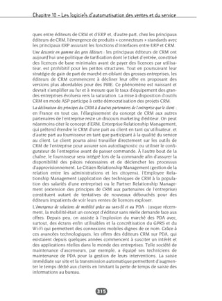 Chapitre 10 – Les logiciels d’automatisation des ventes et du service
315
ques entre éditeurs de CRM et d’ERP et, d’autre part, chez les principaux
éditeurs de CRM, l’émergence de produits « connecteurs » standards avec
les principaux ERP assurant les fonctions d’interfaces entre ERP et CRM.
Une descente en gamme des gros éditeurs : les principaux éditeurs de CRM ont
aujourd’hui une politique de tarification dont le ticket d’entrée, constitué
des licences de base minimales avant de payer des licences par utilisa-
teur, est prohibitif pour les petites structures. Tout en poursuivant leur
stratégie de gain de part de marché en ciblant des grosses entreprises, les
éditeurs de CRM commencent à décliner leur offre en proposant des
versions plus abordables pour des PME. Ce phénomène est naissant et
devrait s’amplifier au fur et à mesure que le taux d’équipement des gran-
des entreprises évoluera vers la saturation. La mise à disposition d’outils
CRM en mode ASP participe à cette démocratisation des projets CRM.
La déclinaison des principes du CRM à d’autres partenaires de l’entreprise que le client :
en France en tout cas, l’élargissement du concept de CRM aux autres
partenaires de l’entreprise reste un discours marketing d’éditeur. On peut
néanmoins citer le concept d’ERM, Enterprise Relationship Management,
qui prétend étendre le CRM d’une part au client en tant qu’utilisateur, et
d’autre part au fournisseur en tant que participant à la qualité du service
au client. Le client pourra ainsi travailler directement sur les outils de
CRM de l’entreprise pour assurer son autodiagnostic ou utiliser le confi-
gurateur de l’entreprise avant de passer commande. À l’autre bout de la
chaîne, le fournisseur sera intégré lors de la commande afin d’assurer la
disponibilité des pièces nécessaires et de déclencher les processus
d’approvisionnement. Le Citizen Relationship Management (gestion de la
relation entre les administrations et les citoyens), l’Employee Rela-
tionship Management (application des techniques de CRM à la popula-
tion des salariés d’une entreprise) ou le Partner Relationship Manage-
ment (extension des principes de CRM aux partenaires de l’entreprise)
constituent autant de tentatives de nouveaux débouchés pour des
éditeurs impatients de voir leurs ventes de licences exploser.
L’émergence de solutions de mobilité grâce au sans-fil et au PDA : jusque récem-
ment, la mobilité était un concept d’éditeur sans réelle demande face aux
offres. Depuis peu, on assiste à l’explosion du marché des PDA avec,
surtout, des écrans enfin utilisables et la concrétisation du GPRS et du
Wi-Fi qui permettent des connexions mobiles dignes de ce nom. Grâce à
ces avancées technologiques, les offres des éditeurs CRM sur PDA, qui
existaient depuis quelques années commencent à susciter un intérêt et
des applications réelles dans le monde des entreprises. Telle société de
maintenance d’ascenseurs, par exemple, a équipé ses techniciens de
maintenance de PDA pour la gestion de leurs interventions. La saisie
immédiate sur site et la transmission automatique permettent d’augmen-
ter le temps dédié aux clients en limitant la perte de temps de saisie des
informations au bureau.
 