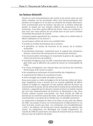 Partie II – Panorama de l’offre et des outils
316
Les facteurs distinctifs
Choisir un outil d’automatisation des ventes et du service client est une
tâche complexe car les principales offres sont fonctionnellement très
proches sur le papier et on ne peut se contenter de simples démonstra-
tions commerciales pour les évaluer. Qui plus est, la relative rareté des
projets se traduit par une certaine inflation des propositions et des
promesses. Il est donc parfois difficile de choisir. Dans ces conditions, il
faut avoir une vision précise de son projet pour ne pas avoir à évaluer
l’ensemble des produits du marché.
Comment espérer approfondir les « bonnes » offres et en vérifier dans le
détail l’adéquation à vos besoins ?
Les principaux critères de choix nous semblent être :
• la taille en nombre d’utilisateurs de la solution ;
• le périmètre, en termes de fonctions et de canaux, de la solution
recherchée ;
• l’architecture technique, notamment pour le support des utilisateurs
distants, techniciens de maintenance et commerciaux itinérants ;
• les fonctionnalités intrinsèques et notamment la gestion des opportu-
nités et les fonctions de workflow ;
• la facilité d’intégration avec les ERP, notamment dans les données parta-
gées telles que la définition du contrat de service ou l’encyclopédie de
l’offre ;
• le niveau d’intégration avec Internet dans ses fonctions de commerce
électronique et de service au client ;
• les compétences techniques et fonctionnelles des intégrateurs ;
• la pérennité de l’éditeur et sa présence locale ;
• enfin le budget raisonnable allouable au projet.
Nous avons placé ce critère du budget en fin de liste des critères de choix,
mais l’expérience nous a montré qu’il est souvent préférable de définir
d’abord un budget en s’appuyant sur des analyses précises de retour sur
investissement du projet, afin de restreindre le champ de ses recherches de
solutions. L’approche par les besoins (actuels et futurs) se traduit souvent
par une liste impressionnante de fonctions et aboutissent à des choix
d’outils coûteux souvent sous-utilisés. Les choix d’outils de CRM ne
doivent pas se construire autour des rêves, sans des analyses de retour sur
investissement, sous peine de se réveiller avec un véritable cauchemar !
Le scepticisme a remplacé les rêves et les élans un peu naïfs des débuts
du CRM. Les projets à retour sur investissements et déploiement en six
mois font plus sourire que rêver. Les entreprises ont considérablement
« mûri », les éditeurs ont évolué pour mieux répondre aux attentes des
clients, les intégrateurs ont développé une courbe d’expérience. Le
marché du CRM est passé dans une phase de maturité tant au niveau du
discours que de la gestion de projet.
 