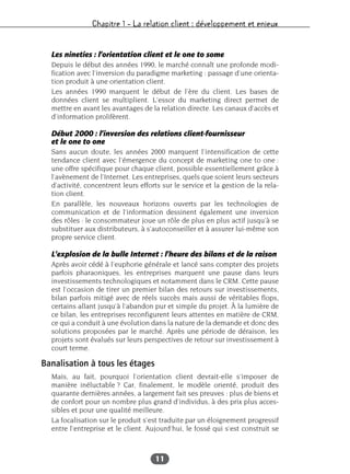 Chapitre 1 – La relation client : développement et enjeux
11
Les nineties : l’orientation client et le one to some
Depuis le début des années 1990, le marché connaît une profonde modi-
fication avec l’inversion du paradigme marketing : passage d’une orienta-
tion produit à une orientation client.
Les années 1990 marquent le début de l’ère du client. Les bases de
données client se multiplient. L’essor du marketing direct permet de
mettre en avant les avantages de la relation directe. Les canaux d’accès et
d’information prolifèrent.
Début 2000 : l’inversion des relations client-fournisseur
et le one to one
Sans aucun doute, les années 2000 marquent l’intensification de cette
tendance client avec l’émergence du concept de marketing one to one :
une offre spécifique pour chaque client, possible essentiellement grâce à
l’avènement de l’Internet. Les entreprises, quels que soient leurs secteurs
d’activité, concentrent leurs efforts sur le service et la gestion de la rela-
tion client.
En parallèle, les nouveaux horizons ouverts par les technologies de
communication et de l’information dessinent également une inversion
des rôles : le consommateur joue un rôle de plus en plus actif jusqu’à se
substituer aux distributeurs, à s’autoconseiller et à assurer lui-même son
propre service client.
L’explosion de la bulle Internet : l’heure des bilans et de la raison
Après avoir cédé à l’euphorie générale et lancé sans compter des projets
parfois pharaoniques, les entreprises marquent une pause dans leurs
investissements technologiques et notamment dans le CRM. Cette pause
est l’occasion de tirer un premier bilan des retours sur investissements,
bilan parfois mitigé avec de réels succès mais aussi de véritables flops,
certains allant jusqu’à l’abandon pur et simple du projet. À la lumière de
ce bilan, les entreprises reconfigurent leurs attentes en matière de CRM,
ce qui a conduit à une évolution dans la nature de la demande et donc des
solutions proposées par le marché. Après une période de déraison, les
projets sont évalués sur leurs perspectives de retour sur investissement à
court terme.
Banalisation à tous les étages
Mais, au fait, pourquoi l’orientation client devrait-elle s’imposer de
manière inéluctable ? Car, finalement, le modèle orienté, produit des
quarante dernières années, a largement fait ses preuves : plus de biens et
de confort pour un nombre plus grand d’individus, à des prix plus acces-
sibles et pour une qualité meilleure.
La focalisation sur le produit s’est traduite par un éloignement progressif
entre l’entreprise et le client. Aujourd’hui, le fossé qui s’est construit se
 