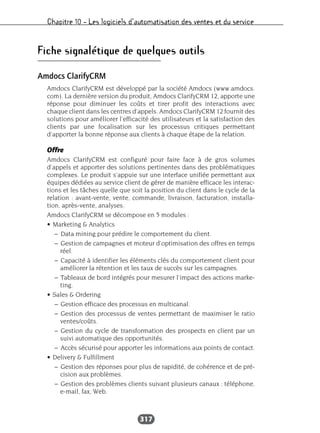 Chapitre 10 – Les logiciels d’automatisation des ventes et du service
317
Fiche signalétique de quelques outils
Amdocs ClarifyCRM
Amdocs ClarifyCRM est développé par la société Amdocs (www.amdocs.
com). La dernière version du produit, Amdocs ClarifyCRM 12, apporte une
réponse pour diminuer les coûts et tirer profit des interactions avec
chaque client dans les centres d’appels. Amdocs ClarifyCRM 12 fournit des
solutions pour améliorer l’efficacité des utilisateurs et la satisfaction des
clients par une focalisation sur les processus critiques permettant
d’apporter la bonne réponse aux clients à chaque étape de la relation.
Offre
Amdocs ClarifyCRM est configuré pour faire face à de gros volumes
d’appels et apporter des solutions pertinentes dans des problématiques
complexes. Le produit s’appuie sur une interface unifiée permettant aux
équipes dédiées au service client de gérer de manière efficace les interac-
tions et les tâches quelle que soit la position du client dans le cycle de la
relation : avant-vente, vente, commande, livraison, facturation, installa-
tion, après-vente, analyses.
Amdocs ClarifyCRM se décompose en 5 modules :
• Marketing & Analytics
– Data mining pour prédire le comportement du client.
– Gestion de campagnes et moteur d’optimisation des offres en temps
réel.
– Capacité à identifier les éléments clés du comportement client pour
améliorer la rétention et les taux de succès sur les campagnes.
– Tableaux de bord intégrés pour mesurer l’impact des actions marke-
ting.
• Sales & Ordering
– Gestion efficace des processus en multicanal.
– Gestion des processus de ventes permettant de maximiser le ratio
ventes/coûts.
– Gestion du cycle de transformation des prospects en client par un
suivi automatique des opportunités.
– Accès sécurisé pour apporter les informations aux points de contact.
• Delivery & Fulfillment
– Gestion des réponses pour plus de rapidité, de cohérence et de pré-
cision aux problèmes.
– Gestion des problèmes clients suivant plusieurs canaux : téléphone,
e-mail, fax, Web.
 