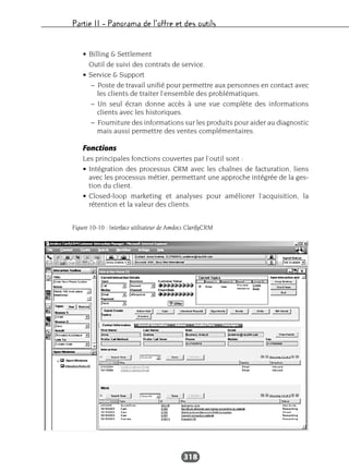 Partie II – Panorama de l’offre et des outils
318
• Billing & Settlement
Outil de suivi des contrats de service.
• Service & Support
– Poste de travail unifié pour permettre aux personnes en contact avec
les clients de traiter l’ensemble des problématiques.
– Un seul écran donne accès à une vue complète des informations
clients avec les historiques.
– Fourniture des informations sur les produits pour aider au diagnostic
mais aussi permettre des ventes complémentaires.
Fonctions
Les principales fonctions couvertes par l’outil sont :
• Intégration des processus CRM avec les chaînes de facturation, liens
avec les processus métier, permettant une approche intégrée de la ges-
tion du client.
• Closed-loop marketing et analyses pour améliorer l’acquisition, la
rétention et la valeur des clients.
Figure 10-10 : Interface utilisateur de Amdocs ClarifyCRM
 