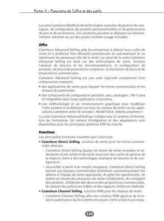 Partie II – Panorama de l’offre et des outils
320
La suite Cameleon bénéficie de technologies avancées de gestion de cata-
logues, de configuration de produits personnalisables et de gestionnaire
de prix et de promotions. Ces solutions peuvent se déployer sur Internet,
intranet, extranet ou sur des postes mobiles (usage nomade).
Offre
Cameleon Advanced Selling aide les entreprises à réduire leurs coûts de
vente et à améliorer leur efficacité commerciale en automatisant et ou
optimisant les processus clés de la vente. Le cœur de la suite Cameleon
Advanced Selling est basé sur des technologies de vente, incluant
l’analyse de besoins et les recommandations, la configuration de
produits, de prix et de promotions complexes, la réalisation de devis et de
propositions commerciales.
Cameleon Advanced Selling est une suite logicielle comprenant trois
composantes majeures :
• des applications de vente pour équiper les forces commerciales et les
réseaux de partenaires,
• des composants de configuration (produits, prix, catalogue), 100 % Java
et intégrables dans toute application e-business,
• une méthodologie et un environnement graphique pour modéliser
l’offre produit et la déployer sur tous les canaux de vente via les appli-
cations Cameleon selon le concept « Model Once, Deploy anywhere ».
La suite Cameleon Advanced Selling s’intègre avec le système d’informa-
tion de l’entreprise. Un serveur d’intégration et des adaptateurs sont
disponibles pour les principaux systèmes ERP du marché.
Fonctions
Les principales fonctions couvertes par l’outil sont :
• Cameleon Direct Selling, solution de vente pour les forces commer-
ciales directes.
– Cameleon Direct Selling équipe les forces de vente nomades et sé-
dentaires d’une solution de vente associant des outils de gestion de
la relation client à des technologies d’analyse de besoins et de con-
figuration.
– Accessible à partir d’un simple navigateur, Cameleon Direct Selling
permet aux équipes commerciales d’attribuer automatiquement les
affaires à l’équipe de vente appropriée, de gérer les opportunités, de
mettre en œuvre des processus de vente collaboratifs, de configurer
des produits, d’élaborer des devis et des propositions commerciales,
de réaliser des prévisions fiables et des rapports d’éditions élaborés.
• Cameleon Channel Selling, solution PRM pour les réseaux de vente.
– Cameleon Channel Selling offre une solution PRM (gestion de la re-
lation partenaires) facile à mettre en œuvre. Cette solution accompa-
 