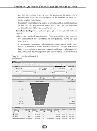 Chapitre 10 – Les logiciels d’automatisation des ventes et du service
321
gne les partenaires tout au long du processus de vente, de la
recherche de solutions à la configuration de produits, du devis jus-
qu’au suivi de commandes.
– Cameleon Channel Selling facilite la communication avec les canaux
de distribution, augmente la collaboration avec les partenaires et
améliore la visibilité du portefeuille clients.
• Cameleon Configurator : solution pour gérer la complexité de l’offre
produit.
– Les composants de configuration Cameleon utilisent des moteurs
qui solutionnent les problèmes de configuration, même les plus
complexes.
– Ils combinent moteurs et technologies innovantes pour guider ingé-
nieurs, commerciaux, clients et partenaires dans l’analyse de besoins,
la recommandation de solutions, la configuration de produits comple-
xes, l’exécution de prix et promotions personnalisés, la réalisation de
Figure 10-11 : Interface utilisateur de la
suite Cameleon
 
