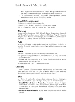 Partie II – Panorama de l’offre et des outils
322
devis et propositions commerciales fiables et la génération instanta-
née des données de fabrication associées à chaque commande.
– Les composants Cameleon Configurator sont disponibles dans les
applications Direct Selling et Channel Selling.
Caractéristiques techniques
Environnements techniques supportés :
• Plates-formes serveur : Microsoft Windows, Unix, Linux.
• SGBD : Oracle, Microsoft SQL Server, Microsoft Access
Références
Alcatel, Aréva, Bouygues, BWT, Clipack, Eaton Corporation, Heatcraft
Worldwide Refrigeration, Invacare, Lapeyre, Manitou, Pinguely-Haulotte,
Peugeot, PCM Pompes, Schlumberger, Schneider Electric, Saint-Gobain,
Socomec, SR Telecom, Technal, Thomson, Thyssen.
Tarifs
Mode de tarification et tarif des licences pour les différents modules : en
fonction du projet, par utilisateur nommé, par utilisateur concurrent, par
serveur.
Société
• Access Commerce est une société française créée en 1987.
• Siège social européen à Labège, près de Toulouse, et siège social amé-
ricain à Chicago.
• Effectif : 100 personnes dont 80 en France. Présence directe en France,
en Allemagne et aux États-Unis.
• Chiffre d’affaires 2003 : 12 millions de dollars.
Chordiant
L’outil Chordiant Foundation Server est développé par la société Chor-
diant Software (www.chordiant.com). Il permet d’automatiser la gestion
des contacts et des processus liés aux interactions client.
Offre
La solution de gestion des contacts et des processus client se décompose
entre une plate-forme technologique et un poste de travail universel :
• Straight Through Service Processing : Foundation Server et Expan-
sion Servers (Workflow, Rules, Collaboration, Knowledge, Interaction,
Connectors, CTI, Application components, Persistence, Security, Deve-
lopment tools).
• Enterprise Contact Center (poste pour le centre de contact multi-
média).
 