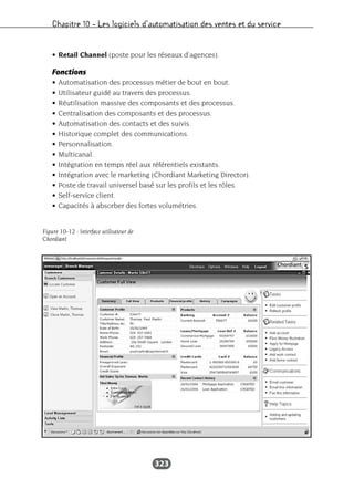 Chapitre 10 – Les logiciels d’automatisation des ventes et du service
323
• Retail Channel (poste pour les réseaux d’agences).
Fonctions
• Automatisation des processus métier de bout en bout.
• Utilisateur guidé au travers des processus.
• Réutilisation massive des composants et des processus.
• Centralisation des composants et des processus.
• Automatisation des contacts et des suivis.
• Historique complet des communications.
• Personnalisation.
• Multicanal.
• Intégration en temps réel aux référentiels existants.
• Intégration avec le marketing (Chordiant Marketing Director).
• Poste de travail universel basé sur les profils et les rôles.
• Self-service client.
• Capacités à absorber des fortes volumétries.
Figure 10-12 : Interface utilisateur de
Chordiant
 