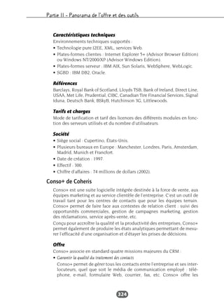 Partie II – Panorama de l’offre et des outils
324
Caractéristiques techniques
Environnements techniques supportés :
• Technologie pure J2EE, XML, services Web.
• Plates-formes clientes : Internet Explorer 5+ (Advisor Browser Edition)
ou Windows NT/2000/XP (Advisor Windows Edition).
• Plates-formes serveur : IBM AIX, Sun Solaris, WebSphere, WebLogic.
• SGBD : IBM DB2, Oracle.
Références
Barclays, Royal Bank of Scotland, Lloyds TSB, Bank of Ireland, Direct Line,
USAA, Met Life, Prudential, CIBC, Canadian Tire Financial Services, Signal
Iduna, Deutsch Bank, BSkyB, Hutchinson 3G, Littlewoods.
Tarifs et charges
Mode de tarification et tarif des licences des différents modules en fonc-
tion des serveurs utilisés et du nombre d’utilisateurs.
Société
• Siège social : Cupertino, États-Unis.
• Plusieurs bureaux en Europe : Manchester, Londres, Paris, Amsterdam,
Madrid, Munich et Francfort.
• Date de création : 1997.
• Effectif : 300.
• Chiffre d’affaires : 74 millions de dollars (2002).
Conso+ de Coheris
Conso+ est une suite logicielle intégrée destinée à la force de vente, aux
équipes marketing et au service clientèle de l’entreprise. C’est un outil de
travail tant pour les centres de contacts que pour les équipes terrain.
Conso+ permet de faire face aux contextes de relation client : suivi des
opportunités commerciales, gestion de campagnes marketing, gestion
des réclamations, service après-vente, etc.
Conçu pour accroître la qualité et la productivité des entreprises, Conso+
permet également de produire les états analytiques permettant de mesu-
rer l’efficacité d’une organisation et d’étayer les prises de décisions.
Offre
Conso+ associe en standard quatre missions majeures du CRM :
• Garantir la qualité du traitement des contacts
Conso+ permet de gérer tous les contacts entre l’entreprise et ses inter-
locuteurs, quel que soit le média de communication employé : télé-
phone, e-mail, formulaire Web, courrier, fax, etc. Conso+ offre les
 