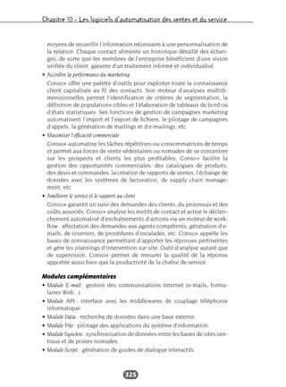 Chapitre 10 – Les logiciels d’automatisation des ventes et du service
325
moyens de recueillir l’information nécessaire à une personnalisation de
la relation. Chaque contact alimente un historique détaillé des échan-
ges, de sorte que les membres de l’entreprise bénéficient d’une vision
unifiée du client, garante d’un traitement informé et individualisé.
• Accroître la performance du marketing
Conso+ offre une palette d’outils pour exploiter toute la connaissance
client capitalisée au fil des contacts. Son moteur d’analyses multidi-
mensionnelles permet l’identification de critères de segmentation, la
définition de populations cibles et l’élaboration de tableaux de bord ou
d’états statistiques. Ses fonctions de gestion de campagnes marketing
automatisent l’import et l’export de fichiers, le pilotage de campagnes
d’appels, la génération de mailings et d’e-mailings, etc.
• Maximiser l’efficacité commerciale
Conso+ automatise les tâches répétitives ou consommatrices de temps
et permet aux forces de vente sédentaires ou nomades de se concentrer
sur les prospects et clients les plus profitables. Conso+ facilite la
gestion des opportunités commerciales, des catalogues de produits,
des devis et commandes, la création de rapports de ventes, l’échange de
données avec les systèmes de facturation, de supply chain manage-
ment, etc.
• Améliorer le service et le support au client
Conso+ garantit un suivi des demandes des clients, du processus et des
coûts associés. Conso+ analyse les motifs de contact et active le déclen-
chement automatisé d’enchaînements d’actions via un moteur de work-
flow : affectation des demandes aux agents compétents, génération d’e-
mails, de courriers, de procédures d’escalades, etc. Conso+ appelle les
bases de connaissance permettant d’apporter les réponses pertinentes
et gère les plannings d’intervention sur site. Outil d’analyse autant que
de supervision, Conso+ permet de mesurer la qualité de la réponse
apportée aussi bien que la productivité de la chaîne de service.
Modules complémentaires
• Module E-mail : gestion des communications Internet (e-mails, formu-
laires Web...).
• Module API : interface avec les middlewares de couplage téléphonie
informatique.
• Module Data : recherche de données dans une base externe.
• Module Pilo : pilotage des applications du système d’information.
• Module Synchro : synchronisation de données entre les bases de sites cen-
traux et de postes nomades.
• Module Script : génération de guides de dialogue interactifs.
 
