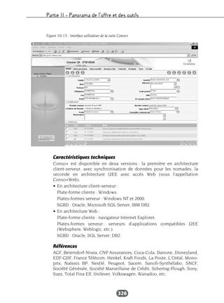 Partie II – Panorama de l’offre et des outils
326
Caractéristiques techniques
Conso+ est disponible en deux versions : la première en architecture
client-serveur, avec synchronisation de données pour les nomades, la
seconde en architecture J2EE avec accès Web (sous l’appellation
Conso+Web).
• En architecture client-serveur :
Plate-forme cliente : Windows.
Plates-formes serveur : Windows NT et 2000.
SGBD : Oracle, Microsoft SQL Server, IBM DB2.
• En architecture Web :
Plate-forme cliente : navigateur Internet Explorer.
Plates-formes serveur : serveurs d’applications compatibles J2EE
(Websphere, Weblogic, etc.).
SGBD : Oracle, SQL Server, DB2.
Références
AGF, Beiersdorf-Nivea, CNP Assurances, Coca-Cola, Danone, Disneyland,
EDF-GDF, France Télécom, Henkel, Kraft Foods, La Poste, L’Oréal, Mono-
prix, Natexis BP, Nestlé, Peugeot, Sacem, Sanofi-Synthélabo, SNCF,
Société Générale, Société Marseillaise de Crédit, Schering-Plough, Sony,
Suez, Total Fina Elf, Unilever, Volkswagen, Wanadoo, etc.
Figure 10-13 : Interface utilisateur de la suite Conso+
 