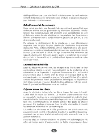 Partie I – Définition et périmètre du CRM
12
révèle problématique pour faire face à trois tendances de fond : ralentis-
sement de la croissance, banalisation des produits et exigences toujours
plus fortes des consommateurs.
Ralentissement de la croissance
Force est de constater que la qualité des produits est aujourd’hui sans
commune mesure avec ce qu’elle était il y a quelques décennies. Parallè-
lement, les consommateurs ont amélioré leurs compétences et sont
globalement mieux formés à l’utilisation des produits. Ces deux facteurs
influent directement sur la durée de vie des produits et, partant, le taux
de renouvellement.
Par ailleurs, le vieillissement de la population et une démographie
stagnante dans les pays les plus développés ralentissent le rythme de
croissance. Ainsi, certains marchés arrivent naturellement à une quasi-
saturation. Les entreprises doivent donc trouver des solutions de diversi-
fication pour continuer à croître. Il s’agit d’une véritable révolution par
rapport à la situation de l’après-guerre, quand le simple fait de proposer
des produits et d’en améliorer la qualité suffisait à garantir une forte crois-
sance des ventes.
La banalisation de l’offre
Jusqu’au début des années 1990, les entreprises se focalisaient sur leur
optimisation interne, à savoir l’automatisation de la production et la
rationalisation de la gestion. Il s’agissait d’une course à la productivité
pour produire plus et moins cher. La mode de l’époque était au re-
engineering des processus et à la gestion de la qualité totale. Ces optimi-
sations des processus furent probablement bénéfiques sur la producti-
vité. Elles eurent, en revanche, des effets déplorables sur l’offre en contri-
buant à gommer les différences entre les produits.
Exigence accrue des clients
Avant la révolution industrielle, les biens étaient fabriqués à l’unité.
L’offre était de facto sur mesure. La relation client-fournisseur était
personnalisée. L’artisan ou le commerçant connaissait les goûts, la struc-
ture de la famille, l’utilisation prévisible du produit, etc. Il était capable de
faire des recommandations en tenant compte des goûts de chaque
personne. Son fonds de commerce étant de taille raisonnable, il pouvait
facilement en mémoriser les caractéristiques.
La production de masse et le rôle grandissant des distributeurs ont
progressivement confiné cette relation directe et la qualité de la commu-
nication à des secteurs à très forte valeur ajoutée, comme le luxe ou la
gestion de fortunes.
Sous les effets de la mondialisation, les clients sont submergés par les
offres de toutes parts. L’augmentation de l’offre s’accompagne d’une
 