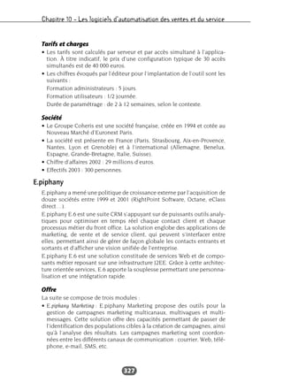 Chapitre 10 – Les logiciels d’automatisation des ventes et du service
327
Tarifs et charges
• Les tarifs sont calculés par serveur et par accès simultané à l’applica-
tion. À titre indicatif, le prix d’une configuration typique de 30 accès
simultanés est de 40 000 euros.
• Les chiffres évoqués par l’éditeur pour l’implantation de l’outil sont les
suivants :
Formation administrateurs : 5 jours.
Formation utilisateurs : 1/2 journée.
Durée de paramétrage : de 2 à 12 semaines, selon le contexte.
Société
• Le Groupe Coheris est une société française, créée en 1994 et cotée au
Nouveau Marché d’Euronext Paris.
• La société est présente en France (Paris, Strasbourg, Aix-en-Provence,
Nantes, Lyon et Grenoble) et à l’international (Allemagne, Benelux,
Espagne, Grande-Bretagne, Italie, Suisse).
• Chiffre d’affaires 2002 : 29 millions d’euros.
• Effectifs 2003 : 300 personnes.
E.piphany
E.piphany a mené une politique de croissance externe par l’acquisition de
douze sociétés entre 1999 et 2001 (RightPoint Software, Octane, eClass
direct…).
E.piphany E.6 est une suite CRM s’appuyant sur de puissants outils analy-
tiques pour optimiser en temps réel chaque contact client et chaque
processus métier du front office. La solution englobe des applications de
marketing, de vente et de service client, qui peuvent s’interfacer entre
elles, permettant ainsi de gérer de façon globale les contacts entrants et
sortants et d’afficher une vision unifiée de l’entreprise.
E.piphany E.6 est une solution constituée de services Web et de compo-
sants métier reposant sur une infrastructure J2EE. Grâce à cette architec-
ture orientée services, E.6 apporte la souplesse permettant une personna-
lisation et une intégration rapide.
Offre
La suite se compose de trois modules :
• E.piphany Marketing : E.piphany Marketing propose des outils pour la
gestion de campagnes marketing multicanaux, multivagues et multi-
messages. Cette solution offre des capacités permettant de passer de
l’identification des populations cibles à la création de campagnes, ainsi
qu’à l’analyse des résultats. Les campagnes marketing sont coordon-
nées entre les différents canaux de communication : courrier, Web, télé-
phone, e-mail, SMS, etc.
 
