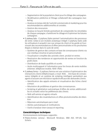 Partie II – Panorama de l’offre et des outils
328
– Segmentation de la population client pour le ciblage des campagnes.
– Modélisation prédictive et filtrage collaboratif des campagnes mar-
keting.
– Analyse en temps réel de l’activité commerciale et marketing pour les
recommandations additionnelles et croisées.
– Gestion des ressources.
– Analyse en boucle fermée permettant de comprendre les retombées
de chaque campagne, d’améliorer le ciblage et d’optimiser les futures
campagnes.
• E.piphany Sales : E.piphany Sales permet l’automatisation des processus
de vente. Grâce à son module analytique intégré, E.piphany Sales aide
les utilisateurs à acquérir une vue unique du client et les guide en four-
nissant des recommandations d’offres personnalisées et les prochaines
étapes à réaliser dans le cycle de vente.
– Système de gestion des contacts et base de connaissance clients via
une interface intuitive et personnalisée.
– Visualisation complète des activités client, produit et ventes.
– Restitution des tendances et opportunités de ventes en fonction du
profil client.
– Distribution de leads qualifiés et scorés.
– Accès multisupport à l’information pour les forces de vente mobiles
(Internet, téléphone mobile, WAP, PDA).
• E.piphany Service : E.piphany Service est une solution d’optimisation des
interactions clients téléphoniques, e-mail, Web… Une base de connais-
sance intégrée et un système de scripting intelligent permettent aux
agents d’assurer une résolution rapide et efficace des demandes clients.
– Identification des appels entrants et visualisation des fiches client/
contact.
– Résolution de problèmes et gestion des connaissances.
– Scripting et génération automatique d’offres de ventes additionnel-
les et croisées selon les préférences des clients.
– Web self-service et agents virtuels.
– Identification des insatisfactions et offres promotionnelles de réten-
tion.
– Réponses automatiques par e-mail.
– Alertes automatiques et notifications.
– Outils d’analyse inter-canaux et reporting.
Caractéristiques techniques
Environnements techniques supportés :
• Plates-formes serveur : Microsoft Windows, IBM AIX, HP-UX, Sun
Solaris.
 