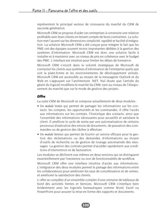 Partie II – Panorama de l’offre et des outils
330
représentent le principal vecteur de croissance du marché du CRM de
seconde génération.
Microsoft CRM se propose d’aider ces entreprises à construire une relation
profitable avec leurs clients en tenant compte de leurs contraintes. La solu-
tion met l’accent sur les dimensions simplicité, rapidité et facilité d’intégra-
tion. La solution Microsoft CRM a été conçue pour intégrer le fait que les
PME ont des équipes souvent moins importantes dédiées à la gestion des
systèmes d’information. Microsoft CRM est donc une solution facile à
installer et à maintenir avec un niveau de prix en cohérence avec le budget
des PME. L’interface est intuitive pour limiter les délais de formation.
Microsoft CRM s’inscrit dans la volonté stratégique de Microsoft de
connecter les clients aux systèmes d’information de l’entreprise quels que
soit la plate-forme et les environnements de développement utilisés.
Microsoft CRM est accessible au moyen de la messagerie Outlook et du
Web en s’appuyant sur l’architecture .NET. Nul doute que l’arrivée du
géant du logiciel modifiera le marché du CRM, tant au niveau de l’élargis-
sement du marché que sur le mode de gestion des projets.
Offre
La suite CRM de Microsoft se compose actuellement de deux modules :
• Un module Ventes qui permet de partager les informations sur les con-
tacts, les comptes, les opportunités et les commandes. Il offre l’accès
aux informations sur les contrats, l’historique des contacts, ainsi que
l’ensemble des informations nécessaires pour accueillir et satisfaire le
client. Il améliore le cycle de vente par une automatisation de certains
processus d’exécution des envois de documents, de passation des com-
mandes ou de gestion des tâches à effectuer.
• Un module Services qui permet de fournir un service efficace pour la ges-
tion des réclamations ou des demandes d’informations au moyen
d’outils de recherche ou de gestion de routage automatisée des mes-
sages. La gestion des contrats permet d’accéder rapidement aux condi-
tions d’intervention et de facturation.
Les modules se déclinent eux-mêmes en deux versions qui se distinguent
essentiellement par l’existence ou non de fonctionnalités de workflow.
Microsoft CRM offre une interface intuitive d’accès aux informations.
L’intégration des deux modules permet le partage des informations entre
les collaborateurs pour améliorer les taux de concrétisation et de ventes,
et améliorer la satisfaction des clients.
L’offre se complète d’un ensemble complet d’une centaine de tableaux de
bord des activités Ventes et Services. Microsoft CRM s’interface bien
évidemment avec les logiciels bureautiques comme Word, Excel ou
PowerPoint pour assurer la mise en forme des rapports et documents.
 