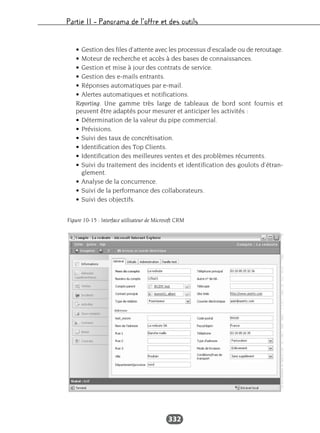 Partie II – Panorama de l’offre et des outils
332
• Gestion des files d’attente avec les processus d’escalade ou de reroutage.
• Moteur de recherche et accès à des bases de connaissances.
• Gestion et mise à jour des contrats de service.
• Gestion des e-mails entrants.
• Réponses automatiques par e-mail.
• Alertes automatiques et notifications.
Reporting. Une gamme très large de tableaux de bord sont fournis et
peuvent être adaptés pour mesurer et anticiper les activités :
• Détermination de la valeur du pipe commercial.
• Prévisions.
• Suivi des taux de concrétisation.
• Identification des Top Clients.
• Identification des meilleures ventes et des problèmes récurrents.
• Suivi du traitement des incidents et identification des goulots d’étran-
glement.
• Analyse de la concurrence.
• Suivi de la performance des collaborateurs.
• Suivi des objectifs.
Figure 10-15 : Interface utilisateur de Microsoft CRM
 