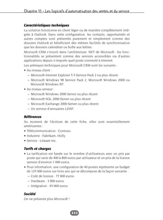Chapitre 10 – Les logiciels d’automatisation des ventes et du service
333
Caractéristiques techniques
La solution fonctionne en client léger ou de manière complètement inté-
grée à Outlook. Dans cette configuration, les contacts, opportunités et
autres comptes sont présentés purement et simplement comme des
dossiers Outlook et bénéficient des mêmes facilités de synchronisation
que les dossiers calendrier ou boîte aux lettres.
Microsoft CRM s’inscrit dans l’architecture .NET de Microsoft : les fonc-
tionnalités se présentent comme des services accessibles via d’autres
applications depuis n’importe quel poste connecté à Internet.
Les prérequis techniques pour Microsoft CRM sont les suivants :
• Au niveau client :
– Microsoft Internet Explorer 5.5 Service Pack 2 ou plus récent.
– Microsoft Windows 98 Service Pack 2, Microsoft Windows 2000 ou
Microsoft Windows XP.
• Au niveau serveur :
– Microsoft Windows 2000 Server ou plus récent
– Microsoft SQL 2000 Server ou plus récent
– Microsoft Exchange 2000 Server ou plus récent
– Un serveur d’annuaires LDAP,
Références
Au moment de l’écriture de cette fiche, elles sont essentiellement
américaines :
• Télécommunication : Contoso.
• Industrie : Fabrikam, Holly.
• Service : Litware Inc.
Tarifs et charges
• La tarification est basée sur le nombre d’utilisateurs avec un prix par
poste qui varie de 400 à 800 euros par utilisateur et un prix de la licence
serveur d’environ 1 000 euros.
• Pour information, une configuration de 40 postes représente un budget
de 125 000 euros sur trois ans qui se décompose de la façon suivante :
– Coût de licence : 77 000 euros
– Hardware : 3 000 euros
– Intégration : 45 000 euros
Société
On ne présente plus Microsoft !
 