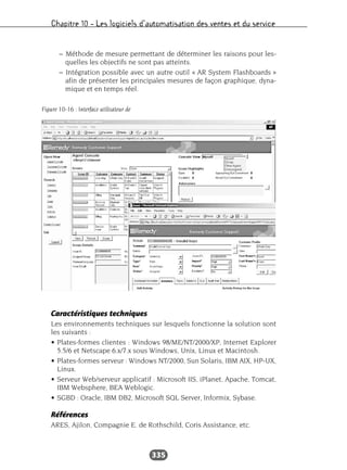 Chapitre 10 – Les logiciels d’automatisation des ventes et du service
335
– Méthode de mesure permettant de déterminer les raisons pour les-
quelles les objectifs ne sont pas atteints.
– Intégration possible avec un autre outil « AR System Flashboards »
afin de présenter les principales mesures de façon graphique, dyna-
mique et en temps réel.
Caractéristiques techniques
Les environnements techniques sur lesquels fonctionne la solution sont
les suivants :
• Plates-formes clientes : Windows 98/ME/NT/2000/XP, Internet Explorer
5.5/6 et Netscape 6.x/7.x sous Windows, Unix, Linux et Macintosh.
• Plates-formes serveur : Windows NT/2000, Sun Solaris, IBM AIX, HP-UX,
Linux.
• Serveur Web/serveur applicatif : Microsoft IIS, iPlanet, Apache, Tomcat,
IBM Websphere, BEA Weblogic.
• SGBD : Oracle, IBM DB2, Microsoft SQL Server, Informix, Sybase.
Références
ARES, Ajilon, Compagnie E. de Rothschild, Coris Assistance, etc.
Figure 10-16 : Interface utilisateur de
 