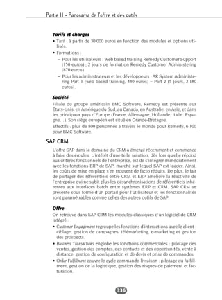 Partie II – Panorama de l’offre et des outils
336
Tarifs et charges
• Tarif : à partir de 30 000 euros en fonction des modules et options uti-
lisés.
• Formations :
– Pour les utilisateurs : Web based training Remedy Customer Support
(150 euros) ; 2 jours de formation Remedy Customer Administering
(870 euros).
– Pour les administrateurs et les développeurs : AR System Administe-
ring Part 1 (web based training, 440 euros) – Part 2 (5 jours, 2 180
euros).
Société
Filiale du groupe américain BMC Software, Remedy est présente aux
États-Unis, en Amérique du Sud, au Canada, en Australie, en Asie, et dans
les principaux pays d’Europe (France, Allemagne, Hollande, Italie, Espa-
gne…). Son siège européen est situé en Grande-Bretagne.
Effectifs : plus de 800 personnes à travers le monde pour Remedy, 6 100
pour BMC Software.
SAP CRM
L’offre SAP dans le domaine du CRM a émergé récemment et commence
à faire des émules. L’intérêt d’une telle solution, dès lors qu’elle répond
aux critères fonctionnels de l’entreprise, est de s’intégrer immédiatement
avec les fonctions ERP de SAP, marché sur lequel SAP est leader. Ainsi,
les coûts de mise en place s’en trouvent de facto réduits. De plus, le fait
de partager des référentiels entre CRM et ERP améliore la réactivité de
l’entreprise qui ne subit plus les désynchronisations de référentiels inhé-
rentes aux interfaces batch entre systèmes ERP et CRM. SAP CRM se
présente sous forme d’un portail pour l’utilisateur et les fonctionnalités
sont paramétrables comme celles des autres outils de SAP.
Offre
On retrouve dans SAP CRM les modules classiques d’un logiciel de CRM
intégré :
• Customer Engagement regroupe les fonctions d’interactions avec le client :
ciblage, gestion de campagnes, télémarketing, e-marketing et gestion
des prospects.
• Business Transactions englobe les fonctions commerciales : pilotage des
ventes, gestion des comptes, des contacts et des opportunités, vente à
distance, gestion de configuration et de devis et prise de commandes.
• Order Fulfillment couvre le cycle commande-livraison : pilotage du fulfill-
ment, gestion de la logistique, gestion des risques de paiement et fac-
turation.
 