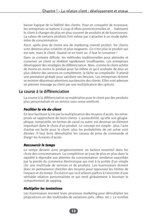 Chapitre 1 – La relation client : développement et enjeux
13
baisse logique de la fidélité des clients. Pour en conquérir de nouveaux,
les entreprises se battent à coup d’offres promotionnelles et… habituent
le client à changer de plus en plus souvent de produits et de fournisseurs.
La valeur de certains produits finit même par s’attacher à un mode éphé-
mère de consommation.
Ainsi, après plus de trente ans de marketing orienté produit, les clients
sont devenus plus volatiles et plus exigeants. Ce n’est plus le produit qui
est rare, mais le client. Quand on en tient un, il faut le conserver !
Dans ce contexte difficile, les méthodes traditionnelles pour atteindre et
conserver un client se révèlent rapidement insuffisantes. Les entreprises
développent des stratégies de différenciation. Mais, comme le client achète
de moins en moins le produit pour lui-même et qu’il souhaite de plus en
plus obtenir des services en complément, la tâche se complexifie. Il attend
une prestation globale pour satisfaire ses besoins. Les entreprises doivent
se montrer désormais attentives aux besoins des clients. Elles vont adresser
un premier message au client par une multiplication des options.
La course à la différenciation
La course à la différenciation se matérialise pour le client par des produits
plus personnalisés et un service sans cesse amélioré.
Faciliter la vie du client
En leur facilitant la vie par la multiplication des moyens d’accès, les entre-
prises se rapprochent de leurs clients. L’accessibilité, qu’elle soit géogra-
phique, temporelle, en termes de canal ou autre, est devenue un élément
important dans le choix d’un produit. Le concept est simple : plus l’acte
d’achat est facile pour le client, plus les probabilités de cet achat sont
élevées. Il faut donc démultiplier les canaux de prise de commande et
élargir les horaires d’accès.
Raccourcir le temps
Le temps devient ainsi progressivement un facteur essentiel dans les
choix des consommateurs. La compétition se joue de plus en plus dans la
rapidité à répondre aux attentes du consommateur, tendance exacerbée
par la percée du commerce électronique qui met à la portée d’un simple
clic une multitude de services et de produits. Les fournisseurs doivent
donc en permanence chercher des moyens pour repousser les limites de
l’espace et du temps. Évolution qui va d’ailleurs parfois à l’encontre d’une
véritable relation personnalisée et qui tend globalement à favoriser le
comportement de zapping.
Multiplier les tentations
Les fournisseurs revoient leurs processus marketing pour démultiplier les
propositions en des multitudes de variations (prix, offres, etc.). Le nombre
 