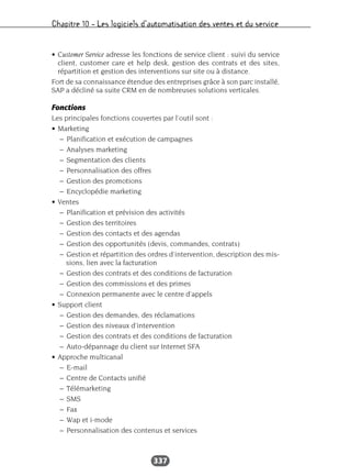 Chapitre 10 – Les logiciels d’automatisation des ventes et du service
337
• Customer Service adresse les fonctions de service client : suivi du service
client, customer care et help desk, gestion des contrats et des sites,
répartition et gestion des interventions sur site ou à distance.
Fort de sa connaissance étendue des entreprises grâce à son parc installé,
SAP a décliné sa suite CRM en de nombreuses solutions verticales.
Fonctions
Les principales fonctions couvertes par l’outil sont :
• Marketing
– Planification et exécution de campagnes
– Analyses marketing
– Segmentation des clients
– Personnalisation des offres
– Gestion des promotions
– Encyclopédie marketing
• Ventes
– Planification et prévision des activités
– Gestion des territoires
– Gestion des contacts et des agendas
– Gestion des opportunités (devis, commandes, contrats)
– Gestion et répartition des ordres d’intervention, description des mis-
sions, lien avec la facturation
– Gestion des contrats et des conditions de facturation
– Gestion des commissions et des primes
– Connexion permanente avec le centre d’appels
• Support client
– Gestion des demandes, des réclamations
– Gestion des niveaux d’intervention
– Gestion des contrats et des conditions de facturation
– Auto-dépannage du client sur Internet SFA
• Approche multicanal
– E-mail
– Centre de Contacts unifié
– Télémarketing
– SMS
– Fax
– Wap et i-mode
– Personnalisation des contenus et services
 
