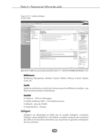 Partie II – Panorama de l’offre et des outils
338
Références
Wellbeing, Ratiopharm, Brother, Tyrolit, IPSOA, Villeroy & Boch, Waters
Corp, etc.
Tarifs
Mode de tarification et tarif des licences pour les différents modules : par
Web services/nombre d’utilisateurs.
Société
• Création : 1972 en Allemagne.
• Chiffre d’affaires 2003 : 7,0 milliards d’euros.
• Effectifs : plus de 29 600.
• Implantations : 50 pays.
Selligent
Selligent est développé et édité par la société Selligent, ex-Aramis
Software (www.selligent.fr). Cet éditeur européen propose des solutions
de CRM et d’e-business destinées aux moyennes et grandes entreprises
de tous secteurs.
Figure 10-17 : Interface utilisateur
de SAP CRM
 