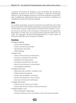 Chapitre 10 – Les logiciels d’automatisation des ventes et du service
339
La gamme de produits de Selligent couvre l’ensemble des activités de
marketing, de vente et de service à la clientèle. L’approche technologie
Global & Local de Selligent permet aux clients de respecter les particula-
rités et préférences régionales/locales tout en assurant la cohérence et
l’intégrité du système d’information global.
Offre
Les modules principaux couvrent les domaines du marketing, de la vente
et du service client. Des modules spécifiques s’ajoutent pour la gestion du
contenu Web, la gestion régionale et/ou internationale (Global & Local).
Les fonctions de vente et de consultation d’informations sont également
disponibles sur PDA avec une synchronisation bidirectionnelle avec les
outils de messagerie Microsoft Exchange/Outlook et Lotus Notes et
moteur de réplication pour les postes nomades.
Fonctions
• Selligent Marketing
– Gestion de campagnes.
– Gestion de bases de données.
– Identification de profils.
– Télémarketing.
• Selligent Vente
– Gestion des processus commerciaux.
– Incitation à exécuter des activités.
– Génération de propositions.
– Génération de prévisions de vente.
– Base de connaissances commerciales.
– Encyclopédie marketing.
• Selligent Service client
– Affectation des incidents, escalade, suivi.
– Établissement de rapports.
– Gestion des problèmes, résolution.
– Gestion des garanties et des contrats.
– Base de connaissances techniques.
• Selligent Web Content
– Publication du contenu sur le Web.
– Gestion des flux de contenu et personnalisation.
• Selligent Global & Local
– Personnalisation linguistique.
– Formats d’adresses avec conservation d’un socle commun global.
 