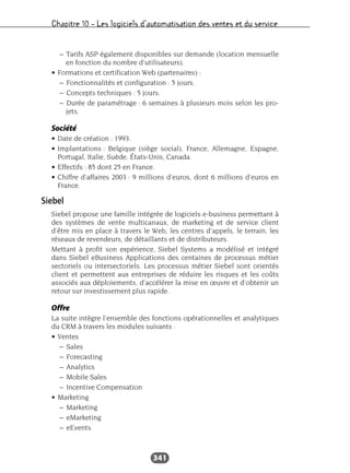 Chapitre 10 – Les logiciels d’automatisation des ventes et du service
341
– Tarifs ASP également disponibles sur demande (location mensuelle
en fonction du nombre d’utilisateurs).
• Formations et certification Web (partenaires) :
– Fonctionnalités et configuration : 5 jours.
– Concepts techniques : 5 jours.
– Durée de paramétrage : 6 semaines à plusieurs mois selon les pro-
jets.
Société
• Date de création : 1993.
• Implantations : Belgique (siège social), France, Allemagne, Espagne,
Portugal, Italie, Suède, États-Unis, Canada.
• Effectifs : 85 dont 25 en France.
• Chiffre d’affaires 2003 : 9 millions d’euros, dont 6 millions d’euros en
France.
Siebel
Siebel propose une famille intégrée de logiciels e-business permettant à
des systèmes de vente multicanaux, de marketing et de service client
d’être mis en place à travers le Web, les centres d’appels, le terrain, les
réseaux de revendeurs, de détaillants et de distributeurs.
Mettant à profit son expérience, Siebel Systems a modélisé et intégré
dans Siebel eBusiness Applications des centaines de processus métier
sectoriels ou intersectoriels. Les processus métier Siebel sont orientés
client et permettent aux entreprises de réduire les risques et les coûts
associés aux déploiements, d’accélérer la mise en œuvre et d’obtenir un
retour sur investissement plus rapide.
Offre
La suite intègre l’ensemble des fonctions opérationnelles et analytiques
du CRM à travers les modules suivants :
• Ventes
– Sales
– Forecasting
– Analytics
– Mobile Sales
– Incentive Compensation
• Marketing
– Marketing
– eMarketing
– eEvents
 