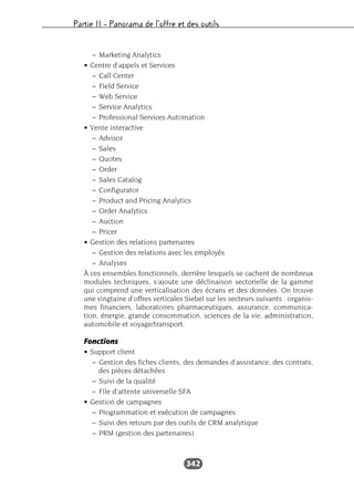 Partie II – Panorama de l’offre et des outils
342
– Marketing Analytics
• Centre d’appels et Services
– Call Center
– Field Service
– Web Service
– Service Analytics
– Professional Services Automation
• Vente interactive
– Advisor
– Sales
– Quotes
– Order
– Sales Catalog
– Configurator
– Product and Pricing Analytics
– Order Analytics
– Auction
– Pricer
• Gestion des relations partenaires
– Gestion des relations avec les employés
– Analyses
À ces ensembles fonctionnels, derrière lesquels se cachent de nombreux
modules techniques, s’ajoute une déclinaison sectorielle de la gamme
qui comprend une verticalisation des écrans et des données. On trouve
une vingtaine d’offres verticales Siebel sur les secteurs suivants : organis-
mes financiers, laboratoires pharmaceutiques, assurance, communica-
tion, énergie, grande consommation, sciences de la vie, administration,
automobile et voyage/transport.
Fonctions
• Support client
– Gestion des fiches clients, des demandes d’assistance, des contrats,
des pièces détachées
– Suivi de la qualité
– File d’attente universelle SFA
• Gestion de campagnes
– Programmation et exécution de campagnes
– Suivi des retours par des outils de CRM analytique
– PRM (gestion des partenaires)
 