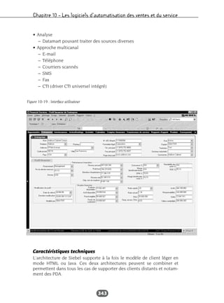 Chapitre 10 – Les logiciels d’automatisation des ventes et du service
343
• Analyse
– Datamart pouvant traiter des sources diverses
• Approche multicanal
– E-mail
– Téléphone
– Courriers scannés
– SMS
– Fax
– CTI (driver CTI universel intégré)
Caractéristiques techniques
L’architecture de Siebel supporte à la fois le modèle de client léger en
mode HTML ou Java. Ces deux architectures peuvent se combiner et
permettent dans tous les cas de supporter des clients distants et notam-
ment des PDA.
Figure 10-19 : Interface utilisateur
 