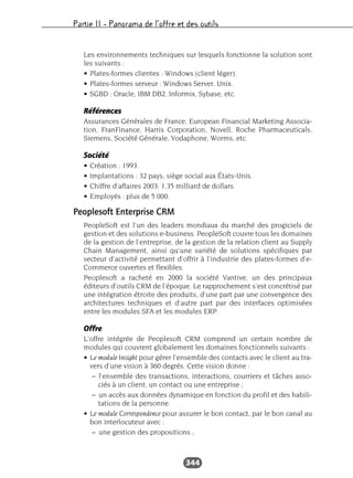 Partie II – Panorama de l’offre et des outils
344
Les environnements techniques sur lesquels fonctionne la solution sont
les suivants :
• Plates-formes clientes : Windows (client léger).
• Plates-formes serveur : Windows Server, Unix.
• SGBD : Oracle, IBM DB2, Informix, Sybase, etc.
Références
Assurances Générales de France, European Financial Marketing Associa-
tion, FranFinance, Harris Corporation, Novell, Roche Pharmaceuticals,
Siemens, Société Générale, Vodaphone, Worms, etc.
Société
• Création : 1993.
• Implantations : 32 pays, siège social aux États-Unis.
• Chiffre d’affaires 2003: 1,35 milliard de dollars.
• Employés : plus de 5 000.
Peoplesoft Enterprise CRM
PeopleSoft est l’un des leaders mondiaux du marché des progiciels de
gestion et des solutions e-business. PeopleSoft couvre tous les domaines
de la gestion de l’entreprise, de la gestion de la relation client au Supply
Chain Management, ainsi qu’une variété de solutions spécifiques par
secteur d’activité permettant d’offrir à l’industrie des plates-formes d’e-
Commerce ouvertes et flexibles.
Peoplesoft a racheté en 2000 la société Vantive, un des principaux
éditeurs d’outils CRM de l’époque. Le rapprochement s’est concrétisé par
une intégration étroite des produits, d’une part par une convergence des
architectures techniques et d’autre part par des interfaces optimisées
entre les modules SFA et les modules ERP.
Offre
L’offre intégrée de Peoplesoft CRM comprend un certain nombre de
modules qui couvrent globalement les domaines fonctionnels suivants :
• Le module Insight pour gérer l’ensemble des contacts avec le client au tra-
vers d’une vision à 360 degrés. Cette vision donne :
– l’ensemble des transactions, interactions, courriers et tâches asso-
ciés à un client, un contact ou une entreprise ;
– un accès aux données dynamique en fonction du profil et des habili-
tations de la personne.
• Le module Correspondence pour assurer le bon contact, par le bon canal au
bon interlocuteur avec :
– une gestion des propositions ;
 