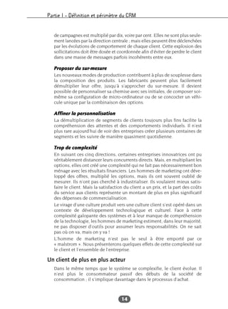 Partie I – Définition et périmètre du CRM
14
de campagnes est multiplié par dix, voire par cent. Elles ne sont plus seule-
ment lancées par la direction centrale ; mais elles peuvent être déclenchées
par les évolutions de comportement de chaque client. Cette explosion des
sollicitations doit être dosée et coordonnée afin d’éviter de perdre le client
dans une masse de messages parfois incohérents entre eux.
Proposer du sur-mesure
Les nouveaux modes de production contribuent à plus de souplesse dans
la composition des produits. Les fabricants peuvent plus facilement
démultiplier leur offre, jusqu’à s’approcher du sur-mesure. Il devient
possible de personnaliser sa chemise avec ses initiales, de composer soi-
même sa configuration de micro-ordinateur ou de se concocter un véhi-
cule unique par la combinaison des options.
Affiner la personnalisation
La démultiplication de segments de clients toujours plus fins facilite la
compréhension des attentes et des comportements individuels. Il n’est
plus rare aujourd’hui de voir des entreprises créer plusieurs centaines de
segments et les suivre de manière quasiment quotidienne.
Trop de complexité
En suivant ces cinq directions, certaines entreprises innovatrices ont pu
véritablement distancer leurs concurrents directs. Mais, en multipliant les
options, elles ont créé une complexité qui ne fait pas nécessairement bon
ménage avec les résultats financiers. Les hommes de marketing ont déve-
loppé des offres, multiplié les options, mais ils ont souvent oublié de
mesurer. Ils n’ont pas cherché à industrialiser. Ils voulaient mieux satis-
faire le client. Mais la satisfaction du client a un prix, et la part des coûts
du service aux clients représente un montant de plus en plus significatif
des dépenses de commercialisation.
Le virage d’une culture produit vers une culture client s’est opéré dans un
contexte de développement technologique et culturel. Face à cette
complexité galopante des systèmes et à leur manque de compréhension
de la technologie, les hommes de marketing estiment, dans leur majorité,
ne pas disposer d’outils pour assumer leurs responsabilités. On ne sait
pas où on va, mais on y va !
L’homme de marketing n’est pas le seul à être emporté par ce
« malstrom ». Nous présenterons quelques effets de cette complexité sur
le client et l’ensemble de l’entreprise.
Un client de plus en plus acteur
Dans le même temps que le système se complexifie, le client évolue. Il
n’est plus le consommateur passif des débuts de la société de
consommation ; il s’implique davantage dans le processus d’achat.
 