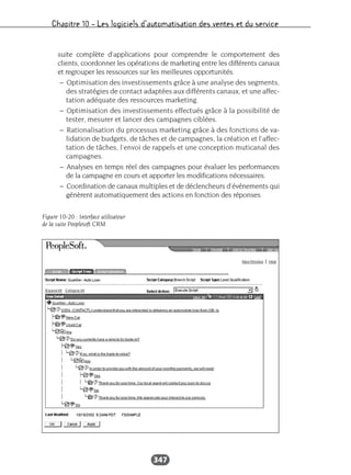 Chapitre 10 – Les logiciels d’automatisation des ventes et du service
347
suite complète d’applications pour comprendre le comportement des
clients, coordonner les opérations de marketing entre les différents canaux
et regrouper les ressources sur les meilleures opportunités.
– Optimisation des investissements grâce à une analyse des segments,
des stratégies de contact adaptées aux différents canaux, et une affec-
tation adéquate des ressources marketing.
– Optimisation des investissements effectués grâce à la possibilité de
tester, mesurer et lancer des campagnes ciblées.
– Rationalisation du processus marketing grâce à des fonctions de va-
lidation de budgets, de tâches et de campagnes, la création et l’affec-
tation de tâches, l’envoi de rappels et une conception muticanal des
campagnes.
– Analyses en temps réel des campagnes pour évaluer les performances
de la campagne en cours et apporter les modifications nécessaires.
– Coordination de canaux multiples et de déclencheurs d’événements qui
génèrent automatiquement des actions en fonction des réponses.
Figure 10-20 : Interface utilisateur
de la suite Peoplesoft CRM
 