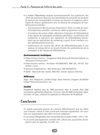 Partie II – Panorama de l’offre et des outils
348
• Le module Télémarketing propose automatiquement aux opérateurs des
séries de questions-réponses leur permettant de conseiller les produits
et services qui correspondent le mieux aux besoins et exigences spéci-
fiques de chacun, garantissant ainsi la réussite de campagnes de mar-
keting personnalisées.
– Automatisation des processus d’interaction client, à l’aide de ques-
tions/réponses orientées, comme les offres et questions connexes.
– Conception de scripts ciblés, affectation d’équipes de télémarketing
à des vagues de campagnes marketing spécifiques, coordination des
validations et exécution des opérations de télémarketing directe-
ment par les spécialistes du marketing, à partir d’une interface con-
çue spécifiquement pour eux.
– Amélioration en continu des efforts de télémarketing grâce à une
analyse en temps réel et en boucle fermée des performances de la
campagne et de l’équipe de télémarketing.
Environnements techniques
• Plates-formes clientes : navigateurs Web Microsoft Internet Explorer ou
Netscape Communicator.
• Plates-formes serveur : Windows NT/2000/2003, IBM AIX, HP-UX, Sun
Solaris, Linux.
• Serveurs d’applications : BEA WebLogic, IBM WebSphere.
• SGBD : Microsoft SQL Server, IBM DB2, Oracle, Sybase, Informix.
Références
Aegis, Aon, Belgacom, London Drugs, Pepsi America, Peugeot, Rockfeller
Global Télecommunication, etc.
Société
PeopleSoft emploie plus de 7900 personnes dans le monde dont 2400
consultants spécialisés eBusiness. À ce jour, plus de 4600 entreprises, répar-
ties dans 107 pays, utilisent les applications eBusiness de PeopleSoft.
Conclusion
Ce rapide panorama permet de conclure définitivement que les offres
sont matures, même si elles continuent d’évoluer rapidement. On cons-
tate une segmentation des offres en trois catégories :
• Les suites CRM globales avec l’ensemble des modules (EMA + SFA + CS).
• Les outils principalement orientés SFA, offrant des possibilités d’inté-
gration avec les agendas, les ERP, etc.
 