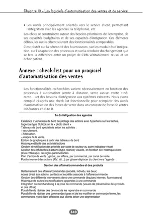 Chapitre 10 – Les logiciels d’automatisation des ventes et du service
349
• Les outils principalement orientés vers le service client, permettant
l’intégration avec les agendas, la téléphonie, etc.
Les choix se construisent autour des besoins prioritaires de l’entreprise, de
ses capacités budgétaires et de ses capacités d’intégration. Ces éléments
définis, les outils offrent souvent des fonctionnalités comparables.
C’est plutôt sur la pérennité des fournisseurs, sur les modalités d’intégra-
tion, sur l’adaptation des processus et sur la conduite du changement que
se fera la différence entre un projet de CRM véritablement réussi et un
échec patent.
Annexe : check-list pour un progiciel
d’automatisation des ventes
Les fonctionnalités recherchées varient nécessairement en fonction des
processus à automatiser (vente à distance, vente assise, vente itiné-
rante…) et des besoins d’intégration aux systèmes existants. Nous avons
compilé ci-après une check-list fonctionnelle pour comparer des outils
d’automatisation des forces de vente dans un contexte de force de ventes
itinérantes en B to B.
To do list/gestion des agendas
Existence d’un tableau de bord de pilotage des actions avec hyperliens sur les tâches,
l’agenda (type Outlook) et la « photo client »
Tableaux de bord spécialisés selon les activités :
– recrutement,
– fidélisation,
– étapes de la vente.
Édition de graphiques à partir des tableaux de bord
Historique détaillé des activités/actions
Gestion et notification des priorités par code de couleur ou autre indicateur visuel
Gestion des échéances d’actions (type relance) visuelle, en fonction de l’historique client
(tous critères) ou de règles paramétrables
Plan d’action de vente : global, par affaire, par commercial, par canal de vente
Positionnement des actions (RV, tél…) par glisser-déplacer du client vers l’agenda
Gestion des affaires/commandes et des produits
Rattachement des affaires/commandes (société, individu, les deux)
Accès direct aux actions, contacts et sociétés associés à l’affaire/commande
Gestion des différents intervenants dans une commande (équipes internes, fournisseurs)
Historique de toutes les modifications apportées à une commande
Intégration du merchandising à la prise de commande (visuels de présentation des produits
et des offres)
Possibilité de réaliser des devis et de les reprendre en commande
Possibilité de réaliser des commandes types et de les modifier en commande ferme, les
commandes types étant affectées aux clients selon une segmentation
 
