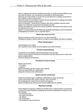Partie II – Panorama de l’offre et des outils
350
Gérer un catalogue de produits en famille/sous-familles, en conditionnements différents, avec
des unités de livraison, tous ces éléments combinables en offres particulières
Gérer des prix et des remises en fonction de tous les éléments du catalogue de produits et
des conditions propres à chaque client
Gérer des primes à la commande en fonction de tous les éléments du catalogue de produits
et des conditions propres à chaque client
Aide à la proposition : recherche de la meilleure offre (offres possibles et besoins client)
Gestion d’un échéancier de paiement et de livraison par client
Définition des étapes du cycle de vente incluant la définition des causes d’interruption du cycle
et incidences sur le cycle
Gestion d’un ratio d’avancement de l’affaire avec ajustement automatique du ratio d’avancement
Interfaçage/synchronisation avec un applicatif externe
Gestion des canaux de vente
Gestion de plusieurs canaux de vente pour une même entreprise
Possibilité de changer le canal de vente sur un projet en cours et gestion des actions concertées
« Photo client/prospect »
Paramétrable par son contenu
Avec hyperliens vers le tableau de bord (l’agenda et les autres fonctions)
Fonctions de géomarketing
Visualisation de la localisation des clients/prospects et des tournées
Critères visuels indiquant l’importance d’inclure dans la tournée certains points à visiter selon
plusieurs segmentations
Calculs de distances kilométriques
Groupware et travail en équipe
Gestion des fonctions :
– d’e-mailing
– d’agenda
Report automatique des RV et actions dans l’agenda
Accès aux disponibilités des collaborateurs
Assignation d’actions à des collaborateurs
Gestion des frais commerciaux
Existence de barèmes types, modifiables et affectables à chaque commercial
Critères des barèmes (KM, entretien véhicule, repas, séminaires…)
Pré-remplissage des notes de frais en fonction de l’agenda
Report automatique des distances entre lieux de déplacement de l’agenda
Reporting et pilotage
Partie intégrante du logiciel ou réalisée par interface avec un logiciel extérieur qui permet de
construire des rapports (tableaux et graphiques) facilement actualisables et d’assurer le suivi
de l’historique :
– de l’activité de vente
– des clients et prospects
– des affaires
– des réclamations
– des portefeuilles des commerciaux
 