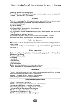 Chapitre 10 – Les logiciels d’automatisation des ventes et du service
351
Filtrage des données par critères multiples
Personnalisation des rapports par l’utilisateur par mise en place d’un nouveau type de rapport
diffusable à un ensemble de collaborateurs
Prévision
Partie intégrante du logiciel ou réalisée par interface avec un logiciel extérieur, doit permettre
la simulation par scénarios (tableaux et graphiques) facilement actualisables
Les calculs tiennent compte :
– de la concurrence
– de l’avancée du projet
– des paramètres de l’affaire (effectif, volume, budget…)
– de l’historique du commercial
– de comparaisons : affaires gagnées/perdues d’un même groupe (secteur, taille du point de
vente…)
Personnalisation des critères de prévision
Recalcul automatique des états prévisionnels lors du changement d’un paramètre
Vérification de la fiabilité des pourcentages de réussite saisis par le commercial
Gestion des réclamations
Affectation d’un scénario de traitement de la réclamation et insertion automatique de tâches
dans l’agenda
Visualisation et reporting sur l’avancement d’une ou plusieurs réclamations (groupement par
date, motif…)
Gestion des enquêtes
Gestion d’un catalogue d’enquêtes à administrer dans le temps, par quotas, en fonction d’une
segmentation de clientèle
Rattachement des enquêtes :
– par société
– par individu
– par commande
– par commercial
– par canal de vente
Gestion dynamique des questions en fonction des réponses
Gestion séquentielle des enquêtes administrées par client
e-commerce
Fonctions de prise de commande et suivi des commandes analogues à celles des vendeurs
avec paramétrage spécifique des écrans et des données
Utilisation d’un moteur standard du marché : oui/non, lequel ?
Interfaçage/synchronisation avec un applicatif externe
Gestion des campagnes marketing
Gestion d’un référentiel de campagnes
Définition de campagnes événementielles et non événementielles
Définition des cibles (clients + prospects) et comptages
Dédoublonnage par rapport aux ciblages/actions antérieurs
Définition des séquences d’actions de la campagne
Définition des coûts sortants et entrants sur action
Définition des enchaînements d’actions
Définition des critères de réponse et de non-réponse
 