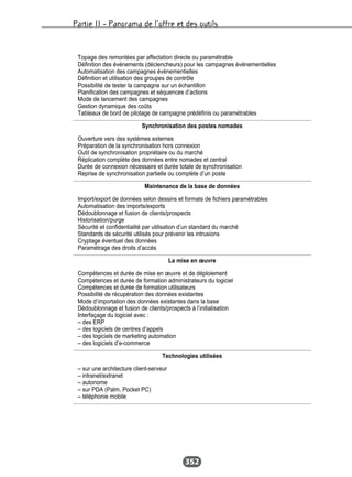 Partie II – Panorama de l’offre et des outils
352
Topage des remontées par affectation directe ou paramétrable
Définition des événements (déclencheurs) pour les campagnes événementielles
Automatisation des campagnes événementielles
Définition et utilisation des groupes de contrôle
Possibilité de tester la campagne sur un échantillon
Planification des campagnes et séquences d’actions
Mode de lancement des campagnes
Gestion dynamique des coûts
Tableaux de bord de pilotage de campagne prédéfinis ou paramétrables
Synchronisation des postes nomades
Ouverture vers des systèmes externes
Préparation de la synchronisation hors connexion
Outil de synchronisation propriétaire ou du marché
Réplication complète des données entre nomades et central
Durée de connexion nécessaire et durée totale de synchronisation
Reprise de synchronisation partielle ou complète d’un poste
Maintenance de la base de données
Import/export de données selon dessins et formats de fichiers paramétrables
Automatisation des imports/exports
Dédoublonnage et fusion de clients/prospects
Historisation/purge
Sécurité et confidentialité par utilisation d’un standard du marché
Standards de sécurité utilisés pour prévenir les intrusions
Cryptage éventuel des données
Paramétrage des droits d’accès
La mise en œuvre
Compétences et durée de mise en œuvre et de déploiement
Compétences et durée de formation administrateurs du logiciel
Compétences et durée de formation utilisateurs
Possibilité de récupération des données existantes
Mode d’importation des données existantes dans la base
Dédoublonnage et fusion de clients/prospects à l’initialisation
Interfaçage du logiciel avec :
– des ERP
– des logiciels de centres d’appels
– des logiciels de marketing automation
– des logiciels d’e-commerce
Technologies utilisées
– sur une architecture client-serveur
– intranet/extranet
– autonome
– sur PDA (Palm, Pocket PC)
– téléphonie mobile
 
