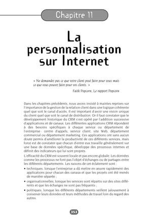 353
Chapitre 11
La
personnalisation
sur Internet
« Ne demandez pas ce que votre client peut faire pour vous mais
ce que vous pouvez faire pour vos clients. »
Faith Popcorn, Le rapport Popcorn
Dans les chapitres précédents, nous avons insisté à maintes reprises sur
l’importance de la gestion de la relation client dans une logique cohérente
quel que soit le canal d’accès. Il est important d’avoir une vision unique
du client quel que soit le canal de distribution. Or il faut constater que le
développement historique du CRM s’est opéré par l’addition successive
d’applications et de canaux. Les différentes applications CRM répondent
à des besoins spécifiques à chaque service ou département de
l’entreprise : centre d’appels, service client, site Web, département
commercial ou département marketing. Ces applications ont sans aucun
doute permis d’améliorer la productivité de ces différents services, mais
force est de constater que chacun d’entre eux travaille généralement sur
une base de données spécifique, développe des processus internes et
définit des indicateurs qui lui sont propres.
L’efficacité du CRM est souvent locale et pas encore globale. Les données
comme les processus ne font pas l’objet d’échanges ou de partages entre
les différents départements. Les raisons de cet éclatement sont :
• techniques, lorsque l’entreprise a dû mettre en œuvre rapidement des
applications pour chacun des canaux et que les projets ont été menés
de manière séparée ;
• organisationnelles, lorsque les services sont répartis sur des sites diffé-
rents et que les échanges ne sont pas fréquents ;
• politiques, lorsque les différents départements veillent jalousement à
conserver leurs données et leurs méthodes de travail loin du regard des
autres.
 